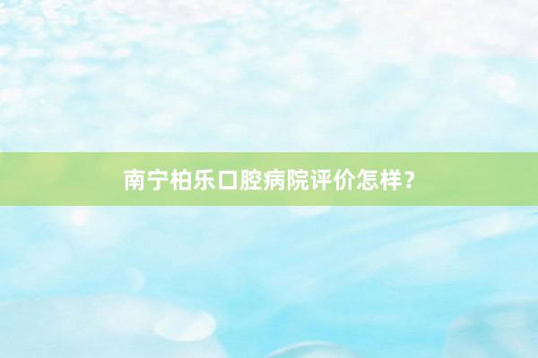 南宁柏乐口腔病院评价怎样？